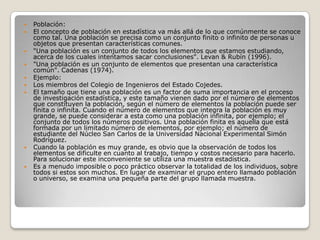 












Población:
El concepto de población en estadística va más allá de lo que comúnmente se conoce
como tal. Una población se precisa como un conjunto finito o infinito de personas u
objetos que presentan características comunes.
"Una población es un conjunto de todos los elementos que estamos estudiando,
acerca de los cuales intentamos sacar conclusiones". Levan & Rubín (1996).
"Una población es un conjunto de elementos que presentan una característica
común". Cadenas (1974).
Ejemplo:
Los miembros del Colegio de Ingenieros del Estado Cojedes.
El tamaño que tiene una población es un factor de suma importancia en el proceso
de investigación estadística, y este tamaño vienen dado por el número de elementos
que constituyen la población, según el número de elementos la población puede ser
finita o infinita. Cuando el número de elementos que integra la población es muy
grande, se puede considerar a esta como una población infinita, por ejemplo; el
conjunto de todos los números positivos. Una población finita es aquella que está
formada por un limitado número de elementos, por ejemplo; el número de
estudiante del Núcleo San Carlos de la Universidad Nacional Experimental Simón
Rodríguez.
Cuando la población es muy grande, es obvio que la observación de todos los
elementos se dificulte en cuanto al trabajo, tiempo y costos necesario para hacerlo.
Para solucionar este inconveniente se utiliza una muestra estadística.
Es a menudo imposible o poco práctico observar la totalidad de los individuos, sobre
todos si estos son muchos. En lugar de examinar el grupo entero llamado población
o universo, se examina una pequeña parte del grupo llamada muestra.

 