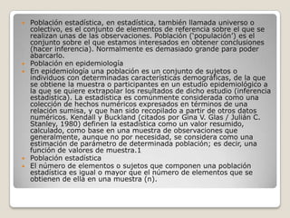







Población estadística, en estadística, también llamada universo o
colectivo, es el conjunto de elementos de referencia sobre el que se
realizan unas de las observaciones. Población (‘populación’) es el
conjunto sobre el que estamos interesados en obtener conclusiones
(hacer inferencia). Normalmente es demasiado grande para poder
abarcarlo.
Población en epidemiología
En epidemiología una población es un conjunto de sujetos o
individuos con determinadas características demográficas, de la que
se obtiene la muestra o participantes en un estudio epidemiológico a
la que se quiere extrapolar los resultados de dicho estudio (inferencia
estadística). La estadística es comúnmente considerada como una
colección de hechos numéricos expresados en términos de una
relación sumisa, y que han sido recopilado a partir de otros datos
numéricos. Kendall y Buckland (citados por Gina V. Glas / Julián C.
Stanley, 1980) definen la estadística como un valor resumido,
calculado, como base en una muestra de observaciones que
generalmente, aunque no por necesidad, se considera como una
estimación de parámetro de determinada población; es decir, una
función de valores de muestra.1
Población estadística
El número de elementos o sujetos que componen una población
estadística es igual o mayor que el número de elementos que se
obtienen de ella en una muestra (n).

 
