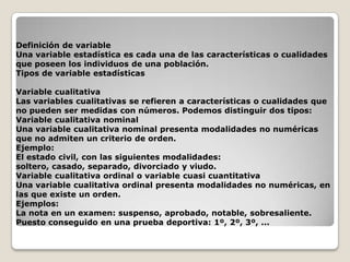Definición de variable
Una variable estadística es cada una de las características o cualidades
que poseen los individuos de una población.
Tipos de variable estadísticas
Variable cualitativa
Las variables cualitativas se refieren a características o cualidades que
no pueden ser medidas con números. Podemos distinguir dos tipos:
Variable cualitativa nominal
Una variable cualitativa nominal presenta modalidades no numéricas
que no admiten un criterio de orden.
Ejemplo:
El estado civil, con las siguientes modalidades:
soltero, casado, separado, divorciado y viudo.
Variable cualitativa ordinal o variable cuasi cuantitativa
Una variable cualitativa ordinal presenta modalidades no numéricas, en
las que existe un orden.
Ejemplos:
La nota en un examen: suspenso, aprobado, notable, sobresaliente.
Puesto conseguido en una prueba deportiva: 1º, 2º, 3º, ...

 