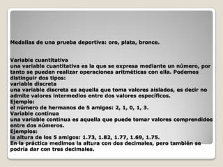 Medallas de una prueba deportiva: oro, plata, bronce.
Variable cuantitativa
una variable cuantitativa es la que se expresa mediante un número, por
tanto se pueden realizar operaciones aritméticas con ella. Podemos
distinguir dos tipos:
variable discreta
una variable discreta es aquella que toma valores aislados, es decir no
admite valores intermedios entre dos valores específicos.
Ejemplo:
el número de hermanos de 5 amigos: 2, 1, 0, 1, 3.
Variable continua
una variable continua es aquella que puede tomar valores comprendidos
entre dos números.
Ejemplos:
la altura de los 5 amigos: 1.73, 1.82, 1.77, 1.69, 1.75.
En la práctica medimos la altura con dos decimales, pero también se
podría dar con tres decimales.

 