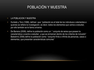 POBLACIÓN Y MUESTRA
• LA POBLACION Y MUESTRA
• Hurtado y Toro (1998), definen que: “población es el total de los individuos o elementos a
quienes se refiere la investigación, es decir, todos los elementos que vamos a estudiar,
por ello también se le llama universo.
• De Barrera (2008), define la población como un: “ conjunto de seres que poseen la
característica o evento a estudiar y que se enmarcan dentro de los criterios de inclusión”
Balestrini( 2006) define la población como: “conjunto finito o infinito de personas, casos o
elementos, que presentan características comunes”
 