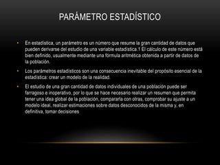 PARÁMETRO ESTADÍSTICO
• En estadística, un parámetro es un número que resume la gran cantidad de datos que
pueden derivarse del estudio de una variable estadística.1 El cálculo de este número está
bien definido, usualmente mediante una fórmula aritmética obtenida a partir de datos de
la población.
• Los parámetros estadísticos son una consecuencia inevitable del propósito esencial de la
estadística: crear un modelo de la realidad.
• El estudio de una gran cantidad de datos individuales de una población puede ser
farragoso e inoperativo, por lo que se hace necesario realizar un resumen que permita
tener una idea global de la población, compararla con otras, comprobar su ajuste a un
modelo ideal, realizar estimaciones sobre datos desconocidos de la misma y, en
definitiva, tomar decisiones
 