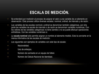 ESCALA DE MEDICIÓN.
• Se entenderá por medición al proceso de asignar el valor a una variable de un elemento en
observación. Este proceso utiliza diversas escalas: nominal, ordinal, de intervalo y de razón.
• Las variables de las escalas nominal y ordinal se denominan también categóricas, por otra
parte las variables de escala de intervalo o de razón se denominan variables numéricas. Con
los valores de las variables categóricas no tiene sentido o no se puede efectuar operaciones
aritméticas. Con las variables numéricas sí.
• La escala nominal sólo permite asignar un nombre al elemento medido. Esto la convierte en la
menos informativa de las escalas de medición.
• Los siguientes son ejemplos de variables con este tipo de escala:
• Nacionalidad.
• Uso de anteojos.
• Número de camiseta en un equipo de fútbol.
• Número de Cédula Nacional de Identidad.
 