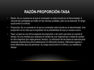RAZÓN-PROPORCIÓN-TASA
• Razón: Es un cociente en el que el numerador no está incluido en el denominador. A
menudo las cantidades se miden en las mismas unidades, pero no es esencial. El rango
oscila entre 0 e infinito.
• Proporción: Es un cociente en el que el numerador está incluido en el denominador. Una
proporción no es más que la expresión de la probabilidad de que un suceso ocurra.
• Tasa: La tasa es una forma especial de proporción o de razón que tiene en cuenta el
tiempo. Es una medida que relaciona el cambio de una magnitud por unidad de cambio
en otra magnitud (por regla general, tiempo). La utilización de las tasas es esencial para
comparar experiencias entre poblaciones en diferentes tiempos, diferentes lugares o
entre diferentes tipos de personas. Su rango oscila entre 0 e infinito y su medida es
tiempo
 
