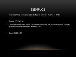 EJEMPLOS
• Cociente entre el número de casos de TBC en varones y mujeres en 2005:
• Razón= 135/53= 2,55
• Cociente entre los casos de TBC ocurridos en individuos con edades superiores a 55 y el
grupo de individuos con edades inferiores a 55 :
• Razón=95/93=1,02
 