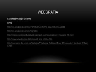 WEBGRAFIA
Explorador Google Chrome
Links
http://es.wikipedia.org/wiki/Par%C3%A1metro_estad%C3%ADstico
http://es.wikipedia.org/wiki/Variable
http://msctecnologiaeducativa3.blogspot.com/p/poblacion-y-muestra_19.html
http://www.ucv.cl/web/estadistica/cb_esc_medic.htm
http://sameens.dia.uned.es/Trabajos7/Trabajos_Publicos/Trab_3/Fernandez_Verdugo_3/Razo
n.htm
 