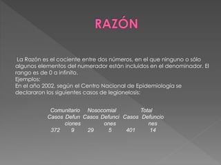 La Razón es el cociente entre dos números, en el que ninguno o sólo 
algunos elementos del numerador están incluidos en el denominador. El 
rango es de 0 a infinito. 
Ejemplos: 
En el año 2002, según el Centro Nacional de Epidemiología se 
declararon los siguientes casos de legionelosis: 
Comunitario Nosocomial Total 
Casos Defun 
ciones 
Casos Defunci 
ones 
Casos Defuncio 
nes 
372 9 29 5 401 14 
 