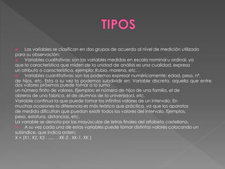  Las variables se clasifican en dos grupos de acuerdo al nivel de medición utilizado 
para su observación: 
 Variables cualitativas: son las variables medidas en escala nominal u ordinal, ya 
que la característica que miden de la unidad de análisis es una cualidad, expresa 
un atributo o característica, ejemplo: Rubio, moreno, etc. . 
 Variables cuantitativas: son las podemos expresar numéricamente: edad, peso, nº. 
de hijos, etc. Esta a su vez la podemos subdividir en: Variable discreta, aquella que entre 
dos valores próximos puede tomar a lo sumo 
un número finito de valores. Ejemplos: el número de hijos de una familia, el de 
obreros de una fabrica, el de alumnos de la universidad, etc. 
Variable continua la que puede tomar los infinitos valores de un intervalo. En 
muchas ocasiones la diferencia es más teórica que práctica, ya que los aparatos 
de medida dificultan que puedan existir todos los valores del intervalo. Ejemplos, 
peso, estatura, distancias, etc. 
La variable se denota por las mayúsculas de letras finales del alfabeto castellano. 
 A su vez cada una de estas variables puede tomar distintos valores colocando un 
subíndice, que indica orden: 
X = (X1, X2, X3 , ...... , XK-2 , XK-1, XK ) 
 