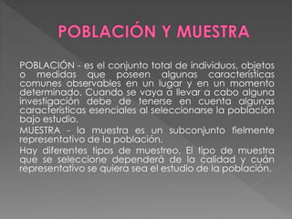 POBLACIÓN - es el conjunto total de individuos, objetos 
o medidas que poseen algunas características 
comunes observables en un lugar y en un momento 
determinado. Cuando se vaya a llevar a cabo alguna 
investigación debe de tenerse en cuenta algunas 
características esenciales al seleccionarse la población 
bajo estudio. 
MUESTRA - la muestra es un subconjunto fielmente 
representativo de la población. 
Hay diferentes tipos de muestreo. El tipo de muestra 
que se seleccione dependerá de la calidad y cuán 
representativo se quiera sea el estudio de la población. 
 