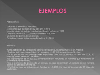 Poblaciones: 
Libros de la Biblioteca Nacional. 
Mexicanos que estaban en su país el 1-1-2010 
Investigadores españoles que han publicado su tesis en 2009. 
Conjunto de los 100.000 primeros números naturales. 
Conjunto de puntos de un círculo. 
Periódicos que se editaban en España el 1-1-2010 
Muestras: 
*En la población de libros de la Biblioteca Nacional, los libros impresos en Madrid. 
* De los mexicanos que estaban en su país el 1-1-2010, los menores de 30 años. 
*De la población de investigadores españoles que han publicado su tesis en 2009, 50 
investigadores extraídos por sorteo 
*De la población de los 100.000 primeros números naturales, los números que han salido en 
la lotería durante un año. 
* En el conjunto de puntos de un círculo, los que determinan un ángulo de un número 
exacto de grados con uno fijo. 
* Periódicos que se editaban en España el 1-1-2010, los que tienen más de 50 años de 
existencia. 
 