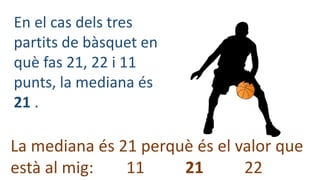 En el cas dels tres
partits de bàsquet en
què fas 21, 22 i 11
punts, la mediana és
21 .
La mediana és 21 perquè és el valo...