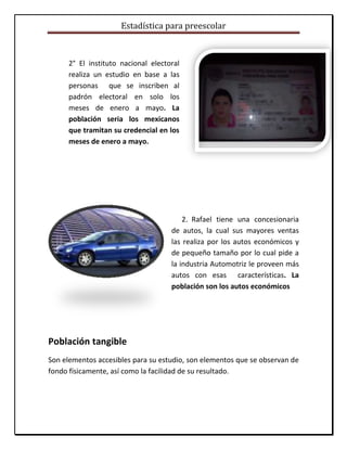 Estadística para preescolar
2° El instituto nacional electoral
realiza un estudio en base a las
personas que se inscriben al
padrón electoral en solo los
meses de enero a mayo. La
población seria los mexicanos
que tramitan su credencial en los
meses de enero a mayo.
2. Rafael tiene una concesionaria
de autos, la cual sus mayores ventas
las realiza por los autos económicos y
de pequeño tamaño por lo cual pide a
la industria Automotriz le proveen más
autos con esas características. La
población son los autos económicos
Población tangible
Son elementos accesibles para su estudio, son elementos que se observan de
fondo físicamente, así como la facilidad de su resultado.
 