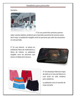 Estadística para preescolar
Ejemplos:
1° En una central de camiones quieren
saber cuántos boletos venderán por el periodo vacacional de semana santa
abril-mayo. La población tangible serán las personas que salen de vacaciones
en este periodo.
2° En una Librería se ponen en
exhibición libros de matemáticas y
libros de interés. La población
tangible seria las personas que
tienen el hábito de la lectura.
3° Una boutique fabricara trajes
de baño en el mes de febrero la
cual serán en talla mediana
para caballeros.
La población seria el tamaño de
trajes de baño
 