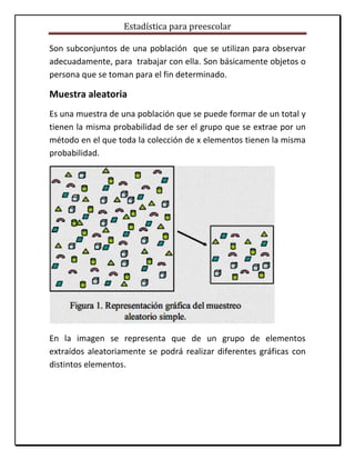 Estadística para preescolar
Son subconjuntos de una población que se utilizan para observar
adecuadamente, para trabajar con ella. Son básicamente objetos o
persona que se toman para el fin determinado.
Muestra aleatoria
Es una muestra de una población que se puede formar de un total y
tienen la misma probabilidad de ser el grupo que se extrae por un
método en el que toda la colección de x elementos tienen la misma
probabilidad.
En la imagen se representa que de un grupo de elementos
extraídos aleatoriamente se podrá realizar diferentes gráficas con
distintos elementos.
 