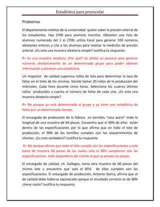 Estadística para preescolar
Problemas
El departamento médico de la universidad quiere saber la presión arterial de
los estudiantes. Hay 2700 para alumnos inscritos. Obtienen una lista de
alumnos numerada del 1 al 2700, utiliza Excel para generar 100 números
aleatorios enteros y cita a los alumnos para realizar la medición de presión
arterial. ¿Es esta una muestra aleatoria simple? Justifica tu respuesta.
R= Es una muestra aleatoria ¿Por qué? Se utilizó un proceso para generar
números aleatoriamente de un determinado grupo para poder obtener
información y plantear una estadística.
Un inspector de calidad supervisa rollos de tela para determinar la tasa de
fallas en el tinte de los mismos. Decide tomar 20 rollos de la producción del
miércoles. Cada hora durante cinco horas. Selecciona los cuatros últimos
rollos producidos y cuenta el número de fallas de cada uno. ¿Es esta una
muestra aleatoria simple?
R= No porque ya está determinado el grupo y ya tiene una estadística de
fallas por un determinado tiempo.
El encargado de producción de la fábrica en tornillos “rosa acero” mide la
longitud de una muestra de 60 piezas. Encuentra que el 90% de ellos están
dentro de las especificaciones por lo que afirma que en todo el lote de
producción, el 90% de los tornillos cumplen con los requerimientos de
clientes. ¿Es esto verdadero? Justifica tu respuesta
R= No porque afirma que todo el lote cumple con las especificaciones y solo
tomo de muestra 60 piezas de las cuales solo el 90% cumplieron con las
especificaciones todo dependería del cliente al que se provee las piezas.
El encargado de calidad, ch. Gallegos, toma otra muestra de 60 piezas del
mismo lote y encuentra que solo el 85% de ellos cumplen con las
especificaciones. El encargado de producción, Antonio Ibarra, afirma que el
de calidad debe haberse equivocado porque el resultado correcto es de 90%
¿tiene razón? Justifica tu respuesta.
 