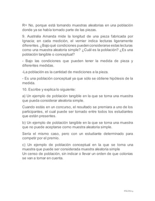 PÁGINA 9
R= No, porque está tomando muestras aleatorias en una población
donde ya se había tomado parte de las piezas.
9. Australia Amanda mide la longitud de una pieza fabricada por
Ignacia; en cada medición, el vernier indica lecturas ligeramente
diferentes.¿Bajo qué condiciones puedenconsiderarse estas lecturas
como una muestra aleatoria simple? ¿Cuál es la población? ¿Es una
población tangible o conceptual?
- Bajo las condiciones que pueden tener la medida de pieza y
diferentes medidas.
-La población es la cantidad de mediciones a la pieza.
- Es una población conceptual ya que sólo se obtiene hipótesis de la
medida.
10. Escribe y explica lo siguiente:
a) Un ejemplo de población tangible en la que se toma una muestra
que pueda considerar aleatoria simple.
Cuando estás en un concurso, el resultado se premiara a uno de los
participantes, el cual puede ser tomado entre todos los estudiantes
que están presentes.
b) Un ejemplo de población tangible en la que se toma una muestra
que no puede aceptarse como muestra aleatoria simple.
Sería el mismo caso, pero con un estudiante determinado para
competir por el premio.
c) Un ejemplo de población conceptual en la que se toma una
muestra que puede ser considerada muestra aleatoria simple
Un censo de población, sin indicar o llevar un orden de que colonias
se van a tomar en cuenta.
 