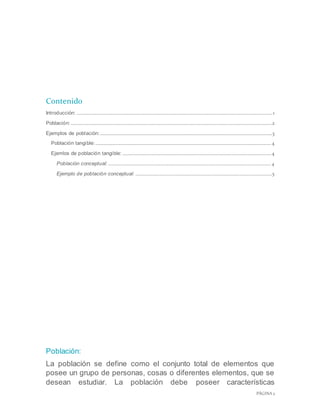 PÁGINA 2
Contenido
Introducción: ......................................................................................................................................................................1
Población:...........................................................................................................................................................................2
Ejemplos de población:..................................................................................................................................................3
Población tangible:.....................................................................................................................................................4
Ejemlos de población tangible: ..............................................................................................................................4
Población conceptual: ..........................................................................................................................................4
Ejemplo de población conceptual: ....................................................................................................................5
Población:
La población se define como el conjunto total de elementos que
posee un grupo de personas, cosas o diferentes elementos, que se
desean estudiar. La población debe poseer características
 