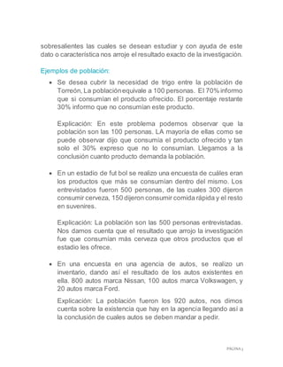 PÁGINA 3
sobresalientes las cuales se desean estudiar y con ayuda de este
dato o característica nos arroje el resultado exacto de la investigación.
Ejemplos de población:
 Se desea cubrir la necesidad de trigo entre la población de
Torreón, La poblaciónequivale a 100 personas. El 70% informo
que si consumían el producto ofrecido. El porcentaje restante
30% informo que no consumían este producto.
Explicación: En este problema podemos observar que la
población son las 100 personas. LA mayoría de ellas como se
puede observar dijo que consumía el producto ofrecido y tan
solo el 30% expreso que no lo consumían. Llegamos a la
conclusión cuanto producto demanda la población.
 En un estadio de fut bol se realizo una encuesta de cuáles eran
los productos que más se consumían dentro del mismo. Los
entrevistados fueron 500 personas, de las cuales 300 dijeron
consumir cerveza, 150 dijeron consumir comida rápida y el resto
en suvenires.
Explicación: La población son las 500 personas entrevistadas.
Nos damos cuenta que el resultado que arrojo la investigación
fue que consumían más cerveza que otros productos que el
estadio les ofrece.
 En una encuesta en una agencia de autos, se realizo un
inventario, dando así el resultado de los autos existentes en
ella. 800 autos marca Nissan, 100 autos marca Volkswagen, y
20 autos marca Ford.
Explicación: La población fueron los 920 autos, nos dimos
cuenta sobre la existencia que hay en la agencia llegando así a
la conclusión de cuales autos se deben mandar a pedir.
 