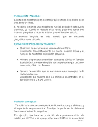 PÁGINA 4
POBLACIÓN TANGIBLE:
Este tipo de muestra nos da a expresar que es finita, esto quiere decir
que, tiene un límite.
Si nosotros tomamos una muestra de nuestra población esta puede
disminuir, ya cuando el estudio está hecho podemos tomar otra
muestra y regresar la muestra anterior y volver hacer el estudio.
La muestra tangible es todo aquello que se encuentra
geográficamente ubicado.
EJEMLOS DE POBLACIÓN TANGIBLE:
 El número de personas que usan celular en China.
Explicación: Geográficamente se puede localizar China y el
número de habitantes que utilizan celulares.
 Número de personas que utilizan transporte público en Torreón.
Explicación: La muestra tangible son las personas que utilizan el
transporte público en Torreón.
 Número de animales que se encuentran en el zoológico de la
ciudad de México.
Explicación: La muestra son los animales encontrados en el
zoológico de la Cd. De México.
Población conceptual:
También se le conoce como poblaciónhipotética por que el tiempo y
el espacio de se puede ubicar. Este tipo de población de obtiene al
hacer un experimento y repetirlo.
Por ejemplo. Una línea de producción de experimenta el tipo de
calidad en el 2014 y se quiere saber en el 2015 si en esta misma
 