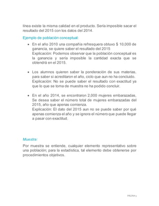 PÁGINA 5
línea existe la misma calidad en el producto. Sería imposible sacar el
resultado del 2015 con los datos del 2014.
Ejemplo de población conceptual:
 En el año 2010 una compañía refresquera obtuvo $ 10,000 de
ganancia, se quiere saber el resultado del 2015
Explicación: Podemos observar que la población conceptual es
la ganancia y sería imposible la cantidad exacta que se
obtendrá en el 2015.
 Los alumnos quieren saber la ponderación de sus materias,
para saber si acreditaron el año, ciclo que aun no ha concluido.
Explicación: No se puede saber el resultado con exactitud ya
que lo que se toma de muestra no ha podido concluir.
 En el año 2014, se encontraron 2,000 mujeres embarazadas,
Se desea saber el número total de mujeres embarazadas del
2015, año que apenas comienza.
Explicación: El dato del 2015 aun no se puede saber por qué
apenas comienza el año y se ignora el número que puede llegar
a pasar con exactitud.
Muestra:
Por muestra se entiende, cualquier elemento representativo sobre
una población; para la estadística, tal elemento debe obtenerse por
procedimientos objetivos.
 