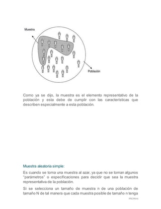 PÁGINA 6
Como ya se dijo, la muestra es el elemento representativo de la
población y esta debe de cumplir con las características que
describen especialmente a esta población.
Muestra aleatoria simple:
Es cuando se toma una muestra al azar, ya que no se toman algunos
“parámetros” o especificaciones para decidir que sea la muestra
representativa de la población.
Si se selecciona un tamaño de muestra n de una población de
tamaño N de tal manera que cada muestra posible de tamaño n tenga
 