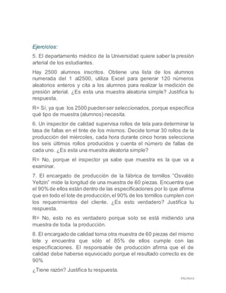 PÁGINA 8
Ejercicios:
5. El departamento médico de la Universidad quiere saber la presión
arterial de los estudiantes.
Hay 2500 alumnos inscritos. Obtiene una lista de los alumnos
numerada del 1 al2500, utiliza Excel para generar 120 números
aleatorios enteros y cita a los alumnos para realizar la medición de
presión arterial. ¿Es esta una muestra aleatoria simple? Justifica tu
respuesta.
R= Sí, ya que los 2500 puedenser seleccionados, porque especifica
qué tipo de muestra (alumnos) necesita.
6. Un inspector de calidad supervisa rollos de tela para determinar la
tasa de fallas en el tinte de los mismos. Decide tomar 30 rollos de la
producción del miércoles, cada hora durante cinco horas selecciona
los seis últimos rollos producidos y cuenta el número de fallas de
cada uno. ¿Es esta una muestra aleatoria simple?
R= No, porque el inspector ya sabe que muestra es la que va a
examinar.
7. El encargado de producción de la fábrica de tornillos “Osvaldo
Yeltzin” mide la longitud de una muestra de 60 piezas. Encuentra que
el 90% de ellos están dentro de las especificaciones por lo que afirma
que en todo el lote de producción,el 90% de los tornillos cumplen con
los requerimientos del cliente. ¿Es esto verdadero? Justifica tu
respuesta.
R= No, esto no es verdadero porque solo se está midiendo una
muestra de toda la producción.
8. El encargado de calidad toma otra muestra de 60 piezas del mismo
lote y encuentra que sólo el 85% de ellos cumple con las
especificaciones. El responsable de producción afirma que el de
calidad debe haberse equivocado porque el resultado correcto es de
90%
¿Tiene razón? Justifica tu respuesta.
 