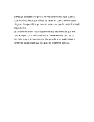 El trabajo estabsencillo pero a la vez laborioso ya que cuentas
ccon muchos datos que debes de tener en cuenta de no pasar
ninguno desapercibido ya que un solo error puede perjudicar todo
el problema.
Es fácil de entender los procedimientos y las formulas que nos
dan, aunque con muchos números uno se estresa pero es un
ejercicio muy practico que nos dan enseña a ser ordenadoa, a
tomar las estadísticas que nos pide el problema del café.
 