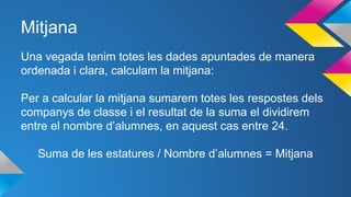 Mitjana
Una vegada tenim totes les dades apuntades de manera
ordenada i clara, calculam la mitjana:
Per a calcular la mitjana sumarem totes les respostes dels
companys de classe i el resultat de la suma el dividirem
entre el nombre d’alumnes, en aquest cas entre 24.
Suma de les estatures / Nombre d’alumnes = Mitjana
 