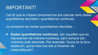IMPORTANT!
Cal dir que la mitjana únicament es pot calcular amb dades
quantitatives discretes i quantitatives contínues.
Ja coneixem les dades quantitatives discretes…
➔ Dades quantitatives contínues: són aquelles que es
representen de manera numèrica, però sempre són
nombres amb decimals. Per exemple: Quina és la teva
estatura?, quina nota has tret a l’examen de
matemàtiques?...
 