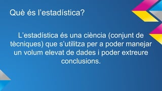 Què és l’estadística?
L’estadística és una ciència (conjunt de
tècniques) que s’utilitza per a poder manejar
un volum elevat de dades i poder extreure
conclusions.
 