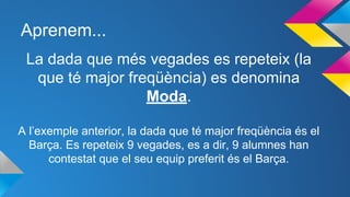 Aprenem...
La dada que més vegades es repeteix (la
que té major freqüència) es denomina
Moda.
A l’exemple anterior, la dada que té major freqüència és el
Barça. Es repeteix 9 vegades, es a dir, 9 alumnes han
contestat que el seu equip preferit és el Barça.
 
