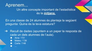 Aprenem...
Un altre concepte important de l’estadística
és la mitjana.
En una classe de 24 alumnes és planteja la següent
pregunta: Quina és la teva estatura?
➔ Recull de dades (apuntem a un paper la resposta de
cada un dels alumnes de l’aula).
◆ Aina: 1’51
◆ Mateu: 1’39
◆ Carla: 1’48
◆ ...
 