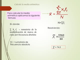 Calcule la media aritmética
Para calcular la media
aritmética aplicamos la siguiente
fórmula:
N=fi
=
5960
80
= 74,5
En donde:
 Xi fi = sumatoria de la
multiplicación de marca de
clase por frecuencia absoluta
fi = sumatoria de
frecuencia absoluta
Resolviendo:
 