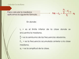 Calcular la mediana
Para calcular la mediana
aplicamos la siguiente fórmula:
En donde:
Li = es el límite inferior de la clase donde se
encuentra la mediana.
𝑁
2
= es la semisuma de las frecuencias absolutas.
Fi-1 = es la frecuencia acumulada anterior a la clase
mediana.
ai = es la amplitud de la clase.
 