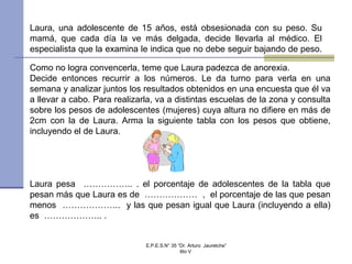 Como no logra convencerla, teme que Laura padezca de anorexia.
Decide entonces recurrir a los números. Le da turno para verla en una
semana y analizar juntos los resultados obtenidos en una encuesta que él va
a llevar a cabo. Para realizarla, va a distintas escuelas de la zona y consulta
sobre los pesos de adolescentes (mujeres) cuya altura no difiere en más de
2cm con la de Laura. Arma la siguiente tabla con los pesos que obtiene,
incluyendo el de Laura.
Laura pesa …………….. . el porcentaje de adolescentes de la tabla que
pesan más que Laura es de ……………… , el porcentaje de las que pesan
menos ……………….. y las que pesan igual que Laura (incluyendo a ella)
es ……………….. .
Laura, una adolescente de 15 años, está obsesionada con su peso. Su
mamá, que cada día la ve más delgada, decide llevarla al médico. El
especialista que la examina le indica que no debe seguir bajando de peso.
E.P.E.S.N° 35 “Dr. Arturo Jauretche”
6to V
 