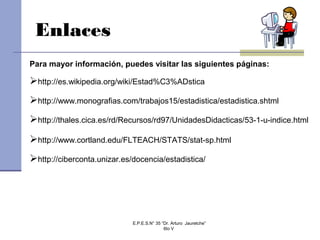 Enlaces
http://es.wikipedia.org/wiki/Estad%C3%ADstica
http://www.monografias.com/trabajos15/estadistica/estadistica.shtml
http://thales.cica.es/rd/Recursos/rd97/UnidadesDidacticas/53-1-u-indice.html
http://www.cortland.edu/FLTEACH/STATS/stat-sp.html
http://ciberconta.unizar.es/docencia/estadistica/
Para mayor información, puedes visitar las siguientes páginas:
E.P.E.S.N° 35 “Dr. Arturo Jauretche”
6to V
 