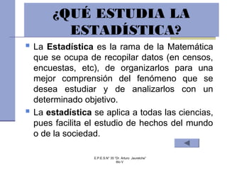 E.P.E.S.N° 35 “Dr. Arturo Jauretche”
6to V
 La Estadística es la rama de la Matemática
que se ocupa de recopilar datos (en censos,
encuestas, etc), de organizarlos para una
mejor comprensión del fenómeno que se
desea estudiar y de analizarlos con un
determinado objetivo.
 La estadística se aplica a todas las ciencias,
pues facilita el estudio de hechos del mundo
o de la sociedad.
¿QUÉ ESTUDIA LA
ESTADÍSTICA?
 