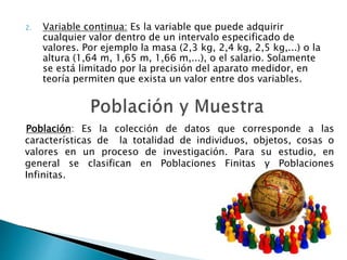 2. Variable continua: Es la variable que puede adquirir
cualquier valor dentro de un intervalo especificado de
valores. Por ejemplo la masa (2,3 kg, 2,4 kg, 2,5 kg,...) o la
altura (1,64 m, 1,65 m, 1,66 m,...), o el salario. Solamente
se está limitado por la precisión del aparato medidor, en
teoría permiten que exista un valor entre dos variables.
Población: Es la colección de datos que corresponde a las
características de la totalidad de individuos, objetos, cosas o
valores en un proceso de investigación. Para su estudio, en
general se clasifican en Poblaciones Finitas y Poblaciones
Infinitas.
 