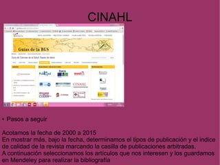 CINAHL
● Pasos a seguir
Acotamos la fecha de 2000 a 2015
En mostrar más, bajo la fecha, determinamos el tipos de publicación y el indice
de calidad de la revista marcando la casilla de publicaciones arbitradas.
A continuación seleccionamos los artículos que nos interesen y los guardamos
en Mendeley para realizar la bibliografía
 