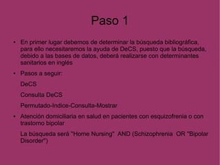 Paso 1
● En primer lugar debemos de determinar la búsqueda bibliográfica,
para ello necesitaremos la ayuda de DeCS, puesto que la búsqueda,
debido a las bases de datos, deberá realizarse con determinantes
sanitarios en inglés
● Pasos a seguir:
DeCS
Consulta DeCS
Permutado-Indice-Consulta-Mostrar
● Atención domiciliaria en salud en pacientes con esquizofrenia o con
trastorno bipolar
La búsqueda será ''Home Nursing'' AND (Schizophrenia OR ''Bipolar
Disorder'')
 