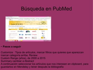 Búsqueda en PubMed
● Pasos a seguir
Customize : Tipos de artículos, marcar filtros que quieres que aparezcan
marcar categoría arriba, Review
Custom Range (años), de 2000 a 2015
Summary cambiar a Abstract
A continuación seleccionar los artículos que nos interesen en clipboard, para
guardarlos en Mendeley y tener después la bibliografía
 