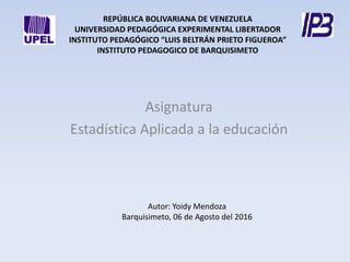 REPÚBLICA BOLIVARIANA DE VENEZUELA
UNIVERSIDAD PEDAGÓGICA EXPERIMENTAL LIBERTADOR
INSTITUTO PEDAGÓGICO “LUIS BELTRÁN PRIETO FIGUEROA”
INSTITUTO PEDAGOGICO DE BARQUISIMETO
Asignatura
Estadística Aplicada a la educación
Autor: Yoidy Mendoza
Barquisimeto, 06 de Agosto del 2016
 