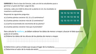 EJERCICIO 1. Para la clase de Ciencias, cada uno de los estudiantes puso a
germinar un grano de fríjol. Luego de dos
semanas, cada uno midió la altura de su planta en cm; los resultados se
muestran a continuación:
Responda las siguientes preguntas:
a) ¿Cuántas plantas crecieron 10, 11 y 12 centímetros?
b) ¿Cuántas plantas crecieron más de 12 centímetros?
c) ¿Cuál fue el promedio de crecimiento de las plantas?
d) ¿Cuántas plantas crecieron más que el promedio?
Para calcular la mediana, se deben ordenar los datos de menor a mayor y buscar el dato que está
justo en el centro.
a) Ordene los datos de las alturas de las plantas de menor a mayor.
b) Determine cuál es el dato que ocupa el lugar de la mediana.____________________________
c) Determine el valor de la moda de existir.____________________________
 