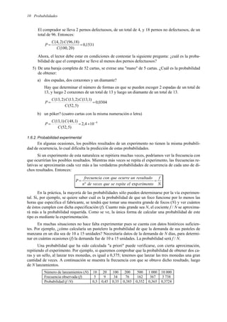Probabilidades
10
El comprador se lleva 2 pernos defectuosos, de un total de 4, y 18 pernos no defectuosos, de un
total de 96. Entonces:
1531
,
0
)
20
,
100
(
)
18
,
96
(
)
2
,
4
(
=
=
C
C
C
P
Ahora, el lector debe estar en condiciones de contestar la siguiente pregunta: ¿cuál es la proba-
bilidad de que el comprador se lleve al menos dos pernos defectuosos?
5) De una baraja completa de 52 cartas, se extrae una "mano" de 5 cartas. ¿Cuál es la probabilidad
de obtener:
a) dos espadas, dos corazones y un diamante?
Hay que determinar el número de formas en que se pueden escoger 2 espadas de un total de
13, y luego 2 corazones de un total de 13 y luego un diamante de un total de 13.
0304
,
0
)
5
,
52
(
)
1
,
13
(
)
2
,
13
(
)
2
,
13
(
=
=
C
C
C
C
P
b) un póker? (cuatro cartas con la misma numeración o letra)
4
10
4
,
2
)
5
,
52
(
)
1
,
48
(
)
1
,
13
( −
×
=
=
C
C
C
P
1.6.2. Probabilidad experimental
En algunas ocasiones, los posibles resultados de un experimento no tienen la misma probabili-
dad de ocurrencia, lo cual dificulta la predicción de estas probabilidades.
Si un experimento de esta naturaleza se repitiera muchas veces, podríamos ver la frecuencia con
que ocurrirían los posibles resultados. Mientras más veces se repita el experimento, las frecuencias re-
lativas se aproximarán cada vez más a las verdaderas probabilidades de ocurrencia de cada uno de di-
chos resultados. Entonces:
N
f
erimento
el
repite
se
que
veces
de
n
resultado
un
ocurre
que
con
frecuencia
P =
°
=
exp
En la práctica, la mayoría de las probabilidades sólo pueden determinarse por la vía experimen-
tal. Si, por ejemplo, se quiere saber cuál es la probabilidad de que un foco funcione por lo menos las
horas que especifica el fabricante, se tendrá que tomar una muestra grande de focos (N) y ver cuántos
de éstos cumplen con dicha especificación (f). Cuanto más grande sea N, el cociente f / N se aproxima-
rá más a la probabilidad requerida. Como se ve, la única forma de calcular una probabilidad de este
tipo es mediante la experimentación.
En muchas situaciones no hace falta experimentar pues se cuenta con datos históricos suficien-
tes. Por ejemplo, ¿cómo calcularía un pastelero la probabilidad de que la demanda de sus pasteles de
manzana en un día sea de 10 a 15 unidades? Necesitaría datos de la demanda de N días, para determi-
nar en cuántas ocasiones (f) la demanda fue de 10 a 15 unidades. La probabilidad será f / N.
Una probabilidad que ha sido calculada "a priori" puede verificarse, con cierta aproximación,
repitiendo el experimento. Por ejemplo, si queremos comprobar que la probabilidad de obtener dos ca-
ras y un sello, al lanzar tres monedas, es igual a 0,375; tenemos que lanzar las tres monedas una gran
cantidad de veces. A continuación se muestra la frecuencia con que se obtuvo dicho resultado, luego
de N lanzamientos.
Número de lanzamientos (N) 10 20 100 200 500 1 000 10 000
Frecuencia observada (f) 5 9 34 76 162 367 3 738
Probabilidad (f /N) 0,5 0,45 0,35 0,385 0,352 0,365 0,3724
 