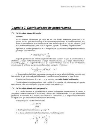 Distribuciones de proporciones 101
Capítulo 7. Distribuciones de proporciones
7.1 La distribución multinomial.
Ejemplo:
El 30% de todos los vehículos que llegan por una calle a cierta intersección, giran hacia la iz-
quierda, el 20% giran a la derecha y el 50% restante siguen derecho. Si en un determinado mo-
mento se encuentran en dicha intersección 8 autos detenidos por la luz roja del semáforo ¿cuál
es la probabilidad de que 3 giren hacia la izquierda, 2 giren a la derecha y 3 sigan de frente?
Aplicando el teorema generalizado de la multiplicación, y considerando independencia entre lo
que hagan los conductores:
!
3
!
2
!
3
!
8
)
5
,
0
(
)
2
,
0
(
)
3
,
0
( 3
2
3
=
P
Se puede generalizar esta fórmula de probabilidad para los casos en que, de una muestra de n
elementos, x1 tengan cierta característica, x2 tengan otra característica,..., y xk tengan otra característi-
ca; siendo p1 , p2 ,..., pk , las probabilidades de que un elemento tenga cada una de las características
mencionadas, de tal forma que ∑xi sea igual a n, y ∑ pi sea igual a 1. Entonces:
k
x
k
x
x
k
p
p
p
x
x
x
n
P )
(
...
)
(
)
(
...
!
!
! 2
1
2
1
2
1
=
es denominada probabilidad multinomial, por parecerse mucho a la probabilidad binomial, con
la diferencia de que presenta k posibilidades para cada elemento de la muestra, en lugar de dos.
A la distribución conjunta de x1, x2, ..., xk, se le conoce como distribución multinomial.
Considerada en forma independiente, cada variable Xi es binomial con parámetros pi y n; por lo
tanto tiene un valor esperado igual a npi y una varianza igual a npi(1 – pi).
7.2 La distribución de una proporción.
Si la variable binomial X, que representa el número de elementos de una muestra de tamaño n
que poseen cierta característica, se divide entre n, resulta otra variable aleatoria, X/n, que representa la
proporción de elementos de la muestra, que tienen dicha característica. A la proporción de elementos
de la población que poseen tal característica se le denomina p.
Se ha visto que la variable estandarizada:
npq
np
x
z
−
±
=
5
,
0
se distribuye normalmente cuando np y nq > 5.
Si se divide cada término de la fracción entre n, resulta lo siguiente:
n
pq
p
n
p
n
pq
p
n
n
x
z
−
±
=
−
±
= 2
1
2
1
1
 