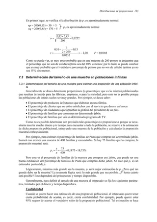 Distribuciones de proporciones 103
En primer lugar, se verifica si la distribución de p1 es aproximadamente normal:
np = 200(0,15) = 30 > 5
nq = 200(0,85) = 170 > 5
0252
,
0
200
85
,
0
15
,
0
=
×
=
σ
08
,
2
0252
,
0
15
,
0
200
2
1
10
,
0
−
=
−
×
−
=
z P = 0,0188
Como se puede ver, es muy poco probable que en una muestra de 200 pernos se encuentre que
el porcentaje que no son de calidad óptima sea del 10% o menos; por lo tanto se puede concluir
que es muy probable que el verdadero porcentaje de pernos que no son de calidad óptima ya no
sea 15% sino menor.
7.3 Determinación del tamaño de una muestra en poblaciones infinitas
7.3.1 Determinación del tamaño de una muestra para estimar una proporción de una población infini-
ta
Generalmente se desea determinar proporciones (o porcentajes, que es lo mismo) poblacionales
que resultan de interés para las fábricas, empresas, o para la sociedad; pero esto no es posible porque
las poblaciones de interés suelen ser muy grandes. Por ejemplo, se desea saber:
• El porcentaje de productos defectuosos que elaboran en una fábrica.
• El porcentaje de clientes que no están satisfechos con el servicio que dan en un banco.
• El porcentaje de ciudadanos que aprueban la gestión del presidente de un país.
• El porcentaje de familias que consumen un determinado jabón.
• El porcentaje de familias que ven un determinado programa de TV.
Como no es posible determinar con precisión tales porcentajes (o proporciones), porque se nece-
sitaría invertir mucho dinero y/o tiempo para encuestar a toda la población, se recurre a la estimación
de dicha proporción poblacional, extrayendo una muestra de la población y calculando la proporción
muestral correspondiente.
Por ejemplo, para estimar el porcentaje de familias de Piura que compran un determinado jabón,
bastará con extraer una muestra de 400 familias y encuestarlas. Si hay 75 familias que lo compran, la
proporción muestral será:
%
75
,
18
1875
,
0
400
75
1 =
=
=
=
n
x
p
Pero este es el porcentaje de familias de la muestra que compran ese jabón, que puede ser una
buena estimación del porcentaje de familias de Piura que compran dicho jabón. Se dice que p1 es un
estimador puntual de p.
Lógicamente, mientras más grande sea la muestra, p1 será mejor estimación de p. ¿Pero qué tan
grande debe ser la muestra? La respuesta lógica será: lo más grande que sea posible. ¿Y hasta cuánto
será posible? Esto dependerá del presupuesto y tiempo disponibles.
Generalmente, para definir el tamaño de una muestra el interesado se fija los siguientes paráme-
tros, limitados por el dinero y tiempo disponibles.
Confiabilidad
Cuando se quiere hacer una estimación de una proporción poblacional, el interesado quiere tener
cierta probabilidad de acertar, es decir, cierta confiabilidad. Por ejemplo, puede querer estar
95% seguro de acertar el verdadero valor de la proporción poblacional. Tal estimación se hace
p1 es aproximadamente normal
 