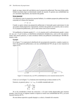 104 Distribuciones de proporciones
dando un rango, dentro del cual debería estar la proporción poblacional. Para tener dicha confia-
bilidad necesitará elegir un determinado tamaño de muestra. Si quisiera una confiabilidad ma-
yor, necesitará, lógicamente, una muestra más grande.
Error muestral
A la diferencia entre la proporción muestral hallada y la verdadera proporción poblacional (des-
conocida) se le llama error muestral.
e = p1 – p
Cuando se quiere estimar una proporción poblacional, el interesado quiere aproximarse lo más
que pueda a dicha proporción. Lógicamente, mientras más grande sea la muestra, más se acerca-
rá a la proporción poblacional, y por lo tanto menor será el error muestral.
Si la población es bastante grande (N → ∞), la muestra será lo suficientemente grande y enton-
ces: np y nq > 5; por lo tanto p1 se distribuiría normalmente alrededor de p, como se ha visto anterior-
mente. Para efectos prácticos, se suele considerar infinita una población conformada por 100 000 ele-
mentos ó más.
Ejemplo:
En la figura 7.3 se representa la distribución de una proporción muestral p1 cuando se quiere es-
timar una proporción poblacional p con una confiabilidad del 95% de que el error muestral no
supere el 5%.
p 1
p
p - 0,05 p + 0,05
95%
Figura 7.3. Estimación de p con 95% confiabilidad de un error muestral máximo del 5%
Como se ve en la figura 7.3, el máximo error muestral que se desea cometer es 5%.
Entonces, en general, para p1 = p + emax la variable estandarizada será:
n
pq
e
n
pq
p
p
z max
1
=
−
=
No se ha considerado el factor de corrección ± 1/2n pues resulta despreciable para muestras
grandes, como las que se emplean cuando se requiere al menos una confiabilidad del 95% y un error
muestral máximo de 5%.
De esta última expresión se puede despejar n, es decir, el tamaño de la muestra:
 
