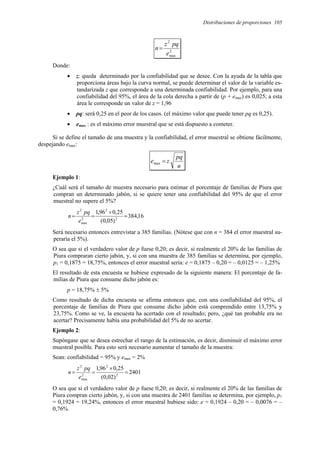 Distribuciones de proporciones 105
2
max
2
e
pq
z
n=
Donde:
• z: queda determinado por la confiabilidad que se desee. Con la ayuda de la tabla que
proporciona áreas bajo la curva normal, se puede determinar el valor de la variable es-
tandarizada z que corresponde a una determinada confiabilidad. Por ejemplo, para una
confiabilidad del 95%, el área de la cola derecha a partir de (p + emax) es 0,025; a esta
área le corresponde un valor de z = 1,96
• pq: será 0,25 en el peor de los casos. (el máximo valor que puede tener pq es 0,25).
• emax : es el máximo error muestral que se está dispuesto a cometer.
Si se define el tamaño de una muestra y la confiabilidad, el error muestral se obtiene fácilmente,
despejando emax:
n
pq
z
e =
max
Ejemplo 1:
¿Cuál será el tamaño de muestra necesario para estimar el porcentaje de familias de Piura que
compran un determinado jabón, si se quiere tener una confiabilidad del 95% de que el error
muestral no supere el 5%?
16
,
384
)
05
,
0
(
25
,
0
96
,
1
2
2
2
max
2
=
×
=
=
e
pq
z
n
Será necesario entonces entrevistar a 385 familias. (Nótese que con n = 384 el error muestral su-
peraría el 5%).
O sea que si el verdadero valor de p fuese 0,20; es decir, si realmente el 20% de las familias de
Piura compraran cierto jabón, y, si con una muestra de 385 familias se determina, por ejemplo,
p1 = 0,1875 = 18,75%, entonces el error muestral sería: e = 0,1875 – 0,20 = – 0,0125 = – 1,25%
El resultado de esta encuesta se hubiese expresado de la siguiente manera: El porcentaje de fa-
milias de Piura que consume dicho jabón es:
p = 18,75% ± 5%
Como resultado de dicha encuesta se afirma entonces que, con una confiabilidad del 95%, el
porcentaje de familias de Piura que consume dicho jabón está comprendido entre 13,75% y
23,75%. Como se ve, la encuesta ha acertado con el resultado; pero, ¿qué tan probable era no
acertar? Precisamente había una probabilidad del 5% de no acertar.
Ejemplo 2:
Supóngase que se desea estrechar el rango de la estimación, es decir, disminuir el máximo error
muestral posible. Para esto será necesario aumentar el tamaño de la muestra:
Sean: confiabilidad = 95% y emax = 2%
2401
)
02
,
0
(
25
,
0
96
,
1
2
2
2
max
2
=
×
=
=
e
pq
z
n
O sea que si el verdadero valor de p fuese 0,20; es decir, si realmente el 20% de las familias de
Piura compran cierto jabón, y, si con una muestra de 2401 familias se determina, por ejemplo, p1
= 0,1924 = 19,24%, entonces el error muestral hubiese sido: e = 0,1924 – 0,20 = – 0,0076 = –
0,76%
 
