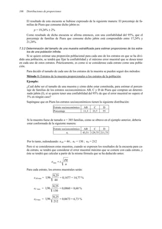 106 Distribuciones de proporciones
El resultado de esta encuesta se hubiese expresado de la siguiente manera: El porcentaje de fa-
milias de Piura que consume dicho jabón es:
p = 19,24% ± 2%
Como resultado de dicha encuesta se afirma entonces, con una confiabilidad del 95%, que el
porcentaje de familias de Piura que consume dicho jabón está comprendido entre 17,24% y
21,24%.
7.3.2 Determinación del tamaño de una muestra estratificada para estimar proporciones de los estra-
tos de una población infinita.
Si se quiere estimar una proporción poblacional para cada uno de los estratos en que se ha divi-
dido una población, se tendrá que fijar la confiabilidad y el máximo error muestral que se desea tener
en cada uno de estos estratos. Prácticamente, es como si se considerase cada estrato como una pobla-
ción.
Para decidir el tamaño de cada uno de los estratos de la muestra se pueden seguir dos métodos:
Método 1: Estratos de la muestra proporcionales a los estratos de la población.
Ejemplo:
¿Cuál debe ser el tamaño de una muestra y cómo debe estar constituida, para estimar el porcen-
taje de familias de los estratos socioeconómicos AB, C y D de Piura que compran un determi-
nado jabón (J), si se quiere tener una confiabilidad del 95% de que el error muestral no supere el
5% en ningún caso?
Supóngase que en Piura los estratos socioeconómicos tienen la siguiente distribución:
Estrato socioeconómico AB C D
Porcentaje 11,3 33,7 55
Si la muestra fuese de tamaño n = 385 familias, como se obtuvo en el ejemplo anterior, debería
estar conformada de la siguiente manera:
Estrato socioeconómico AB C D
ni 43,51 129,75 211,75
Por lo tanto, redondeando: nAB = 44 ; nC = 130 ; nD = 212
Pero si se considerasen estas muestras, cuando se expresen los resultados de la encuesta para ca-
da estrato, se tendrá que considerar el error muestral máximo que se comete con cada estrato, y
éste se tendrá que calcular a partir de la misma fórmula que se ha deducido antes:
n
pq
z
e =
max
Para cada estrato, los errores muestrales serán:
eAB max =
44
25
,
0
96
,
1 = 0,1477 = 14,77 %
eC max =
130
25
,
0
96
,
1 = 0,0860 = 8,60 %
eD max =
212
25
,
0
96
,
1 = 0,0673 = 6,73 %
 