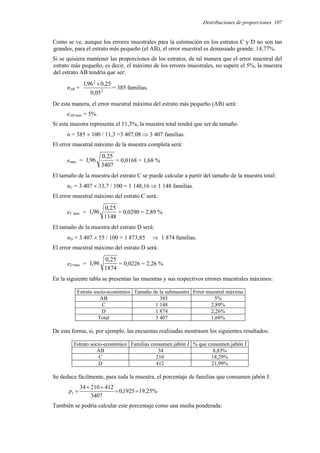 Distribuciones de proporciones 107
Como se ve, aunque los errores muestrales para la estimación en los estratos C y D no son tan
grandes, para el estrato más pequeño (el AB), el error muestral es demasiado grande: 14,77%.
Si se quisiera mantener las proporciones de los estratos, de tal manera que el error muestral del
estrato más pequeño, es decir, el máximo de los errores muestrales, no supere el 5%, la muestra
del estrato AB tendría que ser:
nAB = 2
2
05
,
0
25
,
0
96
,
1 ×
= 385 familias.
De esta manera, el error muestral máximo del estrato más pequeño (AB) será:
eAB max = 5%.
Si esta muestra representa el 11,3%, la muestra total tendrá que ser de tamaño:
n = 385 × 100 / 11,3 =3 407,08 ⇒ 3 407 familias.
El error muestral máximo de la muestra completa será:
emax =
3407
25
,
0
96
,
1 = 0,0168 = 1,68 %
El tamaño de la muestra del estrato C se puede calcular a partir del tamaño de la muestra total:
nC = 3 407 × 33,7 / 100 = 1 148,16 ⇒ 1 148 familias.
El error muestral máximo del estrato C será:
eC max =
1148
25
,
0
96
,
1 = 0,0290 = 2,89 %
El tamaño de la muestra del estrato D será:
nD = 3 407 × 55 / 100 = 1 873,85 ⇒ 1 874 familias.
El error muestral máximo del estrato D será:
eD max =
1874
25
,
0
96
,
1 = 0,0226 = 2,26 %
En la siguiente tabla se presentan las muestras y sus respectivos errores muestrales máximos:
Estrato socio-económico Tamaño de la submuestra Error muestral máximo
AB 385 5%
C 1 148 2,89%
D 1 874 2,26%
Total 3 407 1,68%
De esta forma, si, por ejemplo, las encuestas realizadas mostrasen los siguientes resultados:
Estrato socio-económico Familias consumen jabón J % que consumen jabón J
AB 34 8,83%
C 210 18,29%
D 412 21,99%
Se deduce fácilmente, para toda la muestra, el porcentaje de familias que consumen jabón J:
%
25
,
19
1925
,
0
3407
412
210
34
1 =
=
+
+
=
p
También se podría calcular este porcentaje como una media ponderada:
 
